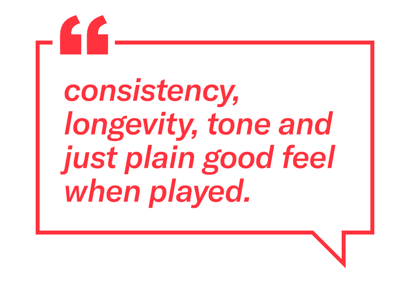 "Consistency, longevity, tone and just plain good feel when played."